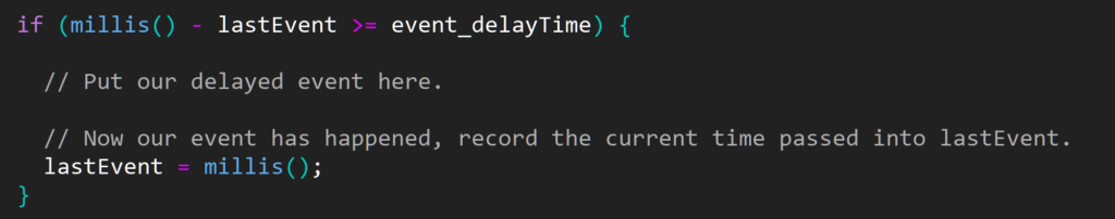 
  if (millis() - lastEvent >= event_delayTime) {

    // Put our delayed event here.

    // Now our event has happened, record the current time passed into lastEvent.
    lastEvent = millis();
  }